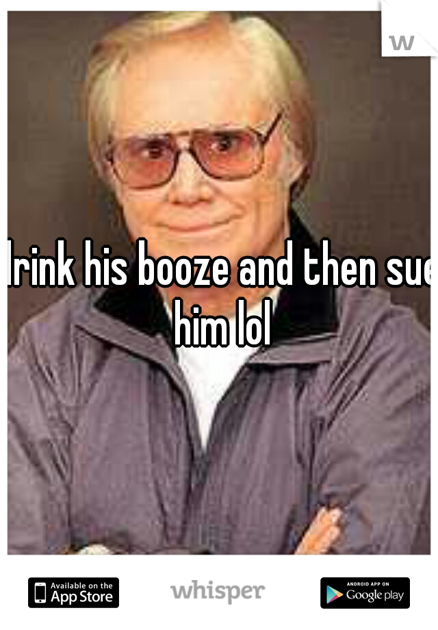 drink his booze and then sue him lol