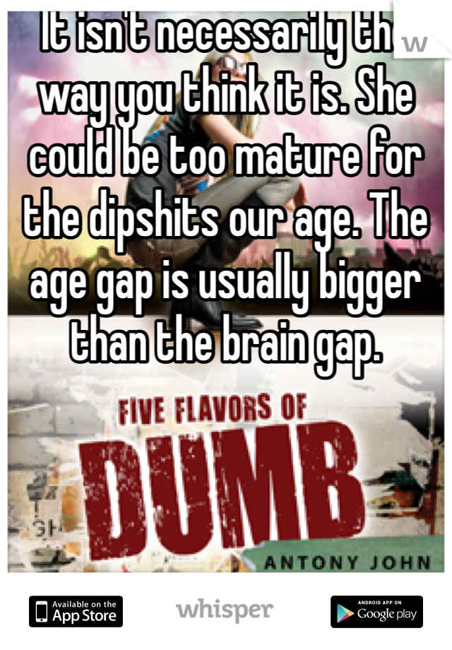 It isn't necessarily the way you think it is. She could be too mature for the dipshits our age. The age gap is usually bigger than the brain gap. 
