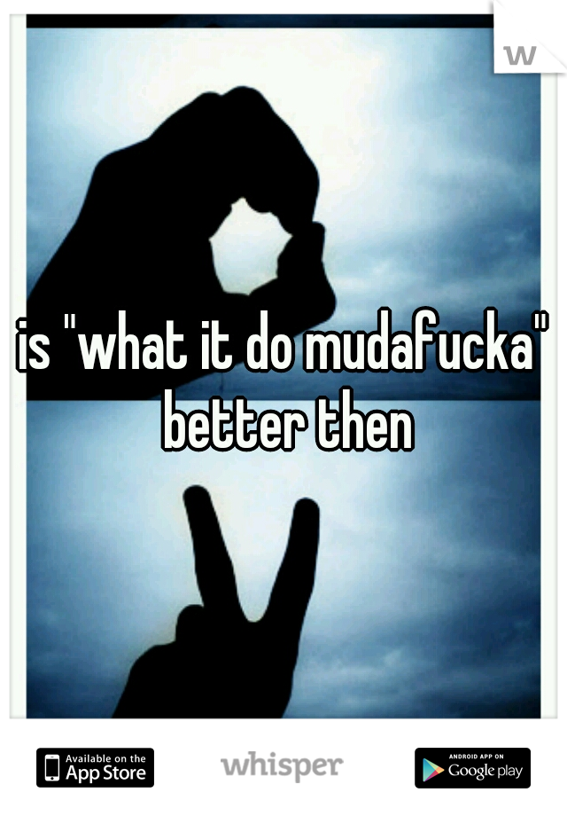 is "what it do mudafucka" better then