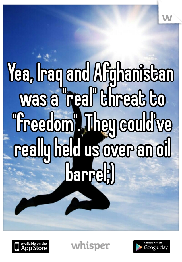 Yea, Iraq and Afghanistan was a "real" threat to "freedom". They could've really held us over an oil barrel;) 