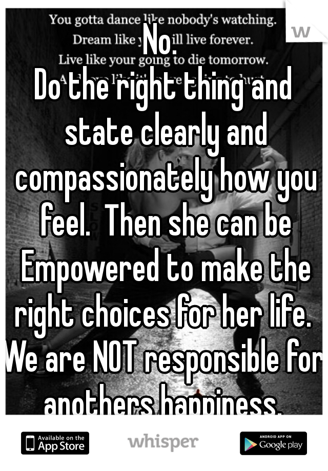 No. 
Do the right thing and state clearly and compassionately how you feel.  Then she can be Empowered to make the right choices for her life. 
We are NOT responsible for anothers happiness. 