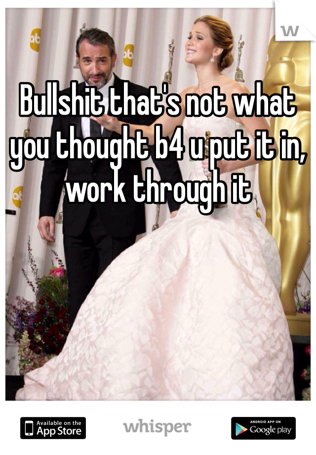 Bullshit that's not what you thought b4 u put it in, work through it