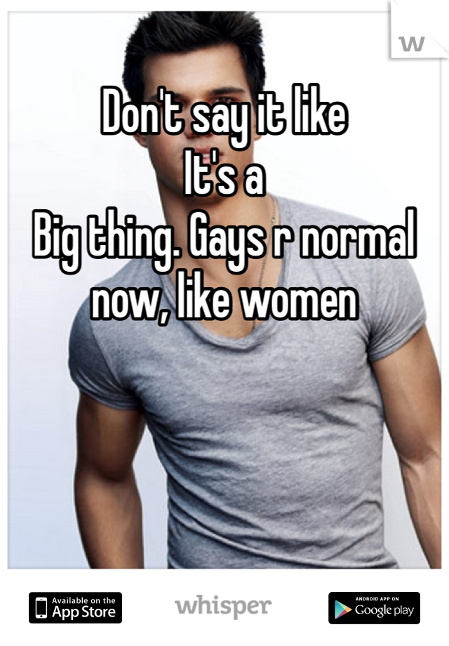 Don't say it like
It's a
Big thing. Gays r normal now, like women