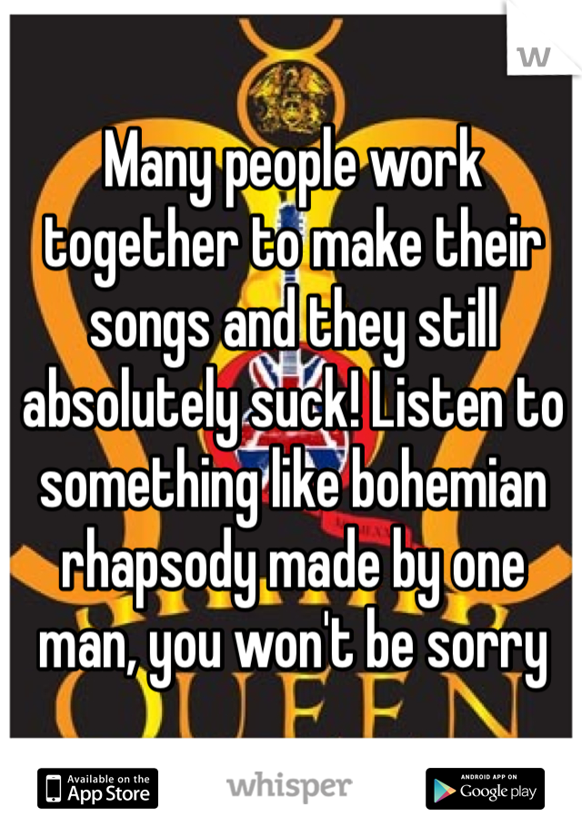 Many people work together to make their songs and they still absolutely suck! Listen to something like bohemian rhapsody made by one man, you won't be sorry 