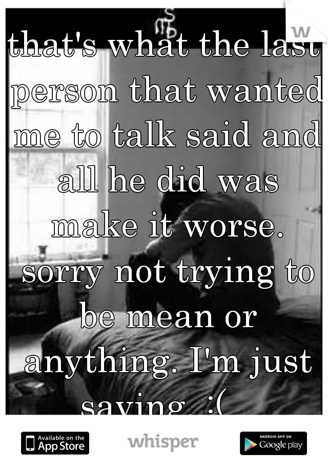 that's what the last person that wanted me to talk said and all he did was make it worse. sorry not trying to be mean or anything. I'm just saying. :(   