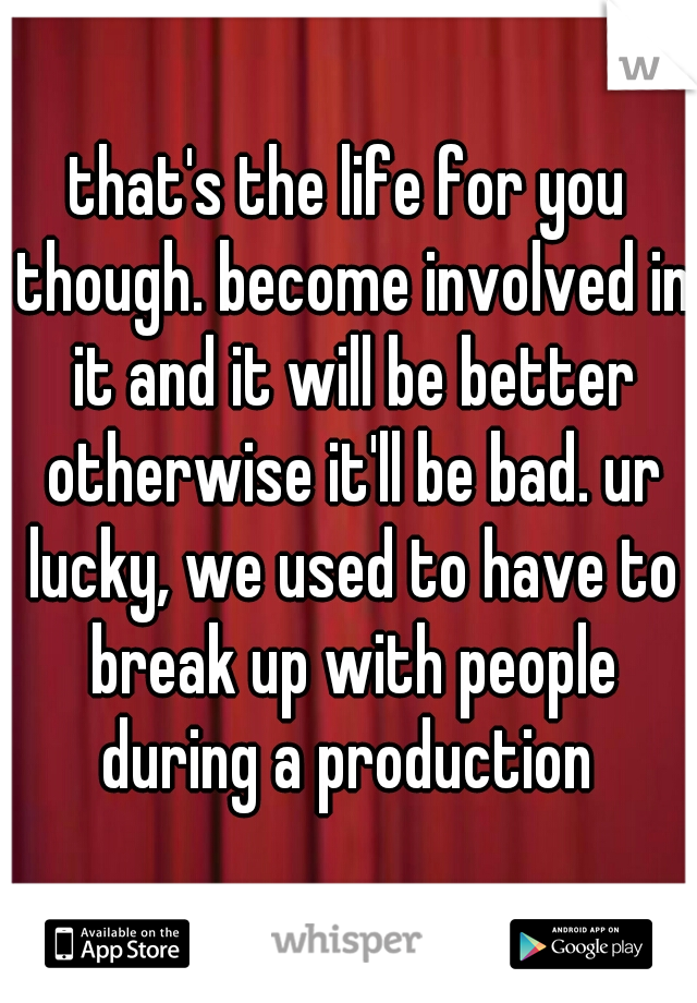 that's the life for you though. become involved in it and it will be better otherwise it'll be bad. ur lucky, we used to have to break up with people during a production 