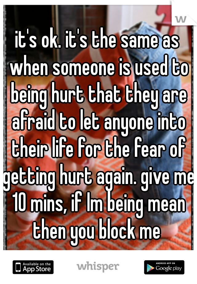 it's ok. it's the same as when someone is used to being hurt that they are afraid to let anyone into their life for the fear of getting hurt again. give me 10 mins, if Im being mean then you block me 