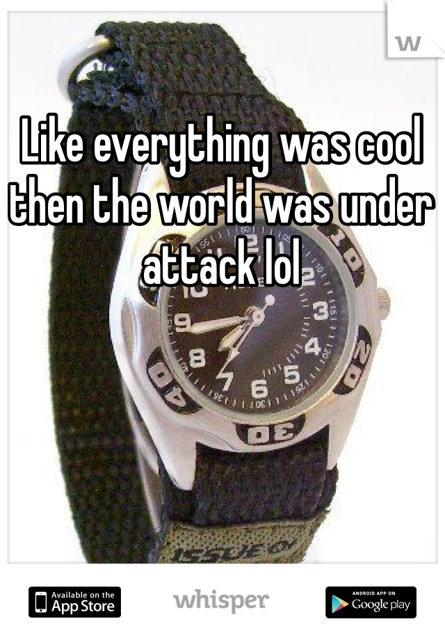 Like everything was cool then the world was under attack lol