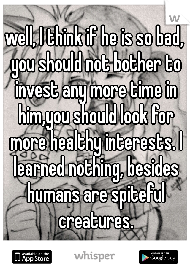 well, I think if he is so bad, you should not bother to invest any more time in him,you should look for more healthy interests. I learned nothing, besides humans are spiteful creatures.