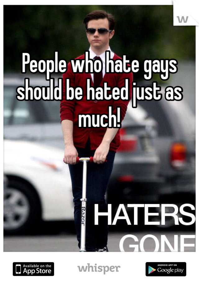 People who hate gays should be hated just as much!