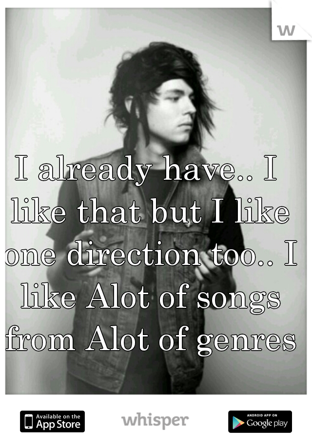 I already have.. I like that but I like one direction too.. I like Alot of songs from Alot of genres