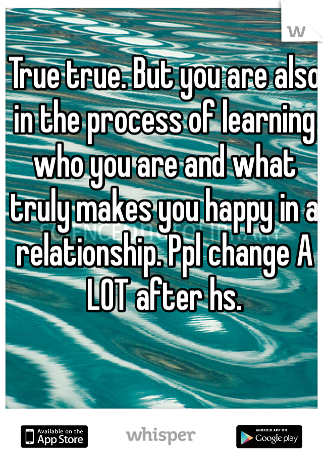 True true. But you are also in the process of learning who you are and what truly makes you happy in a relationship. Ppl change A LOT after hs. 