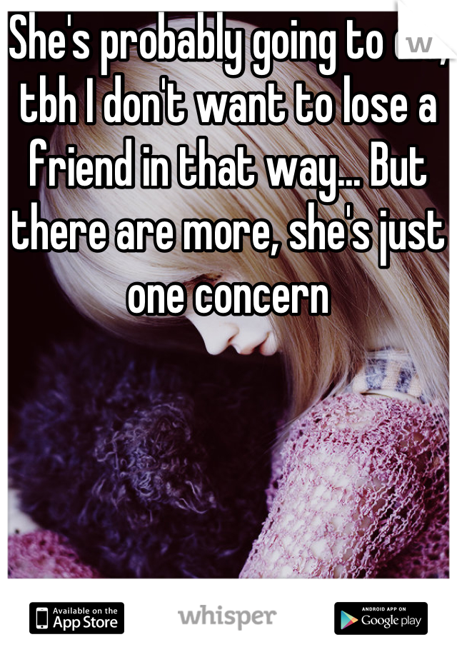 She's probably going to die, tbh I don't want to lose a friend in that way... But there are more, she's just one concern