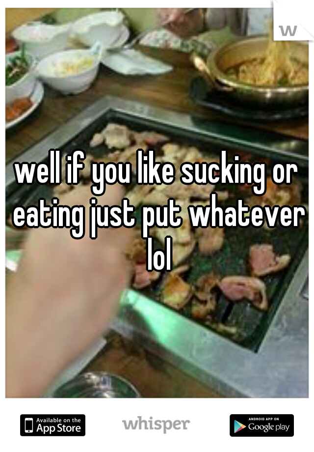 well if you like sucking or eating just put whatever lol