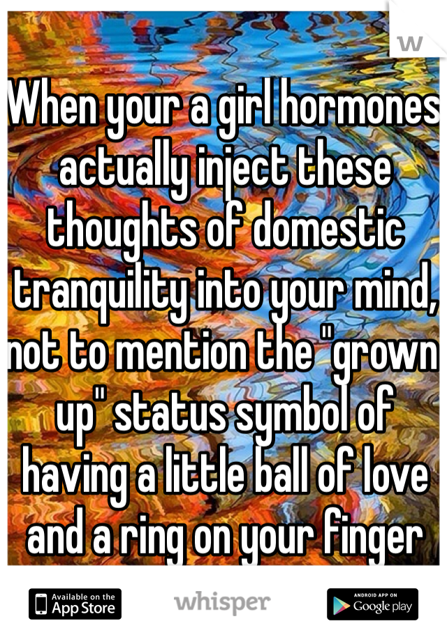 When your a girl hormones actually inject these thoughts of domestic tranquility into your mind, not to mention the "grown up" status symbol of having a little ball of love and a ring on your finger