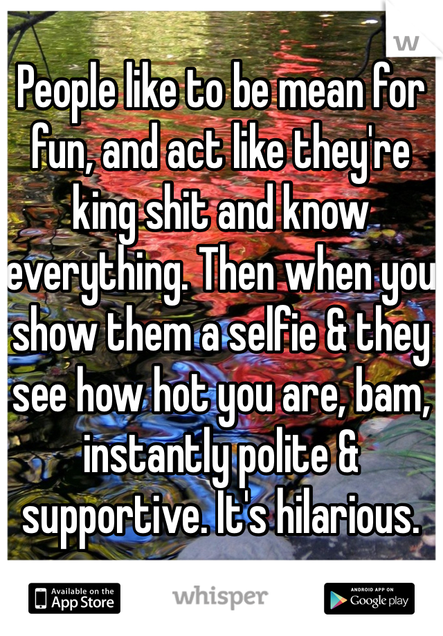 People like to be mean for fun, and act like they're king shit and know everything. Then when you show them a selfie & they see how hot you are, bam, instantly polite & supportive. It's hilarious.