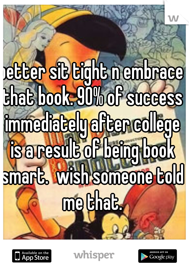 better sit tight n embrace that book. 90% of success immediately after college is a result of being book smart.  wish someone told me that.