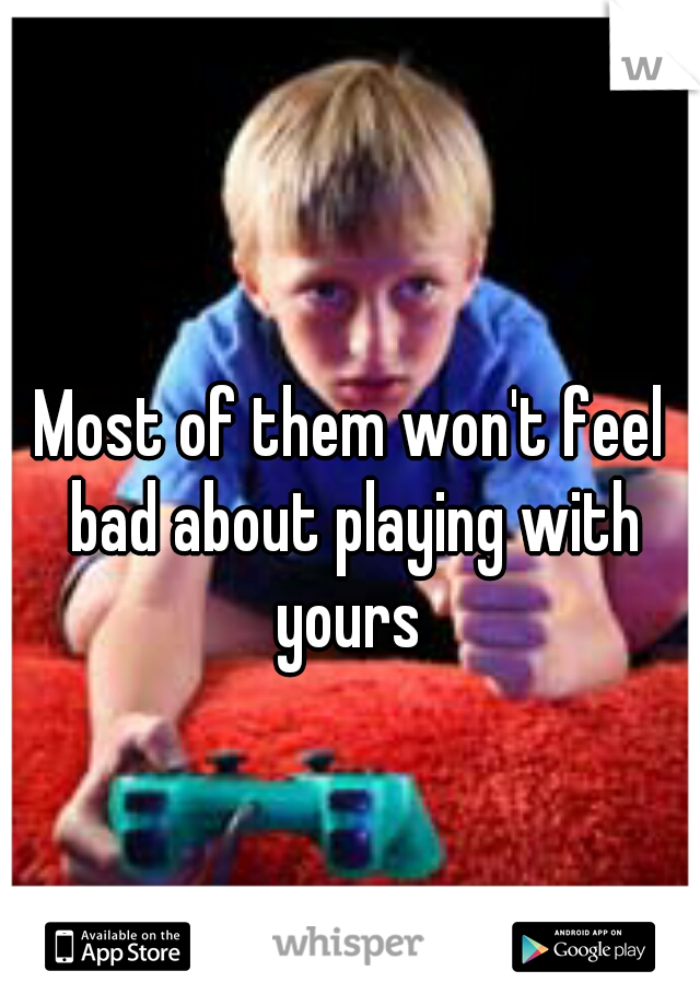 Most of them won't feel bad about playing with yours 