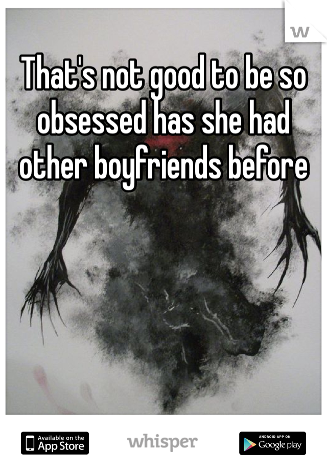 That's not good to be so obsessed has she had other boyfriends before 