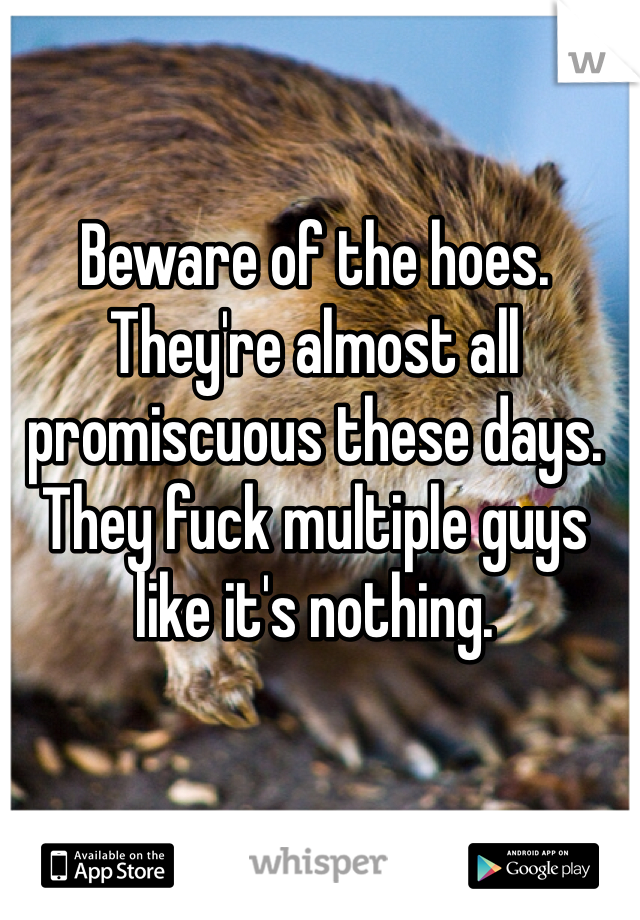 Beware of the hoes. They're almost all promiscuous these days. They fuck multiple guys like it's nothing. 