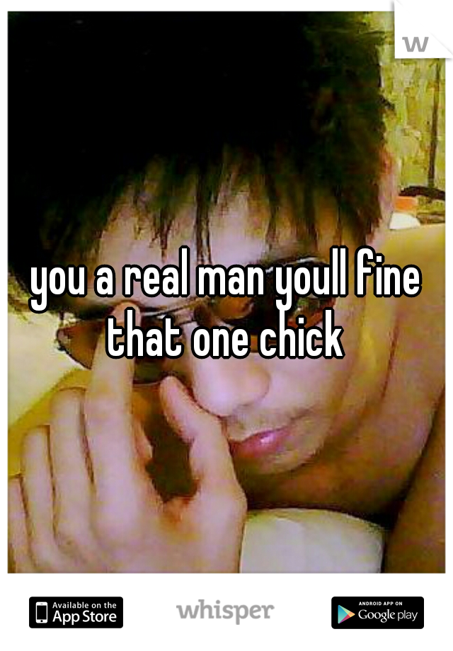 you a real man youll fine that one chick 