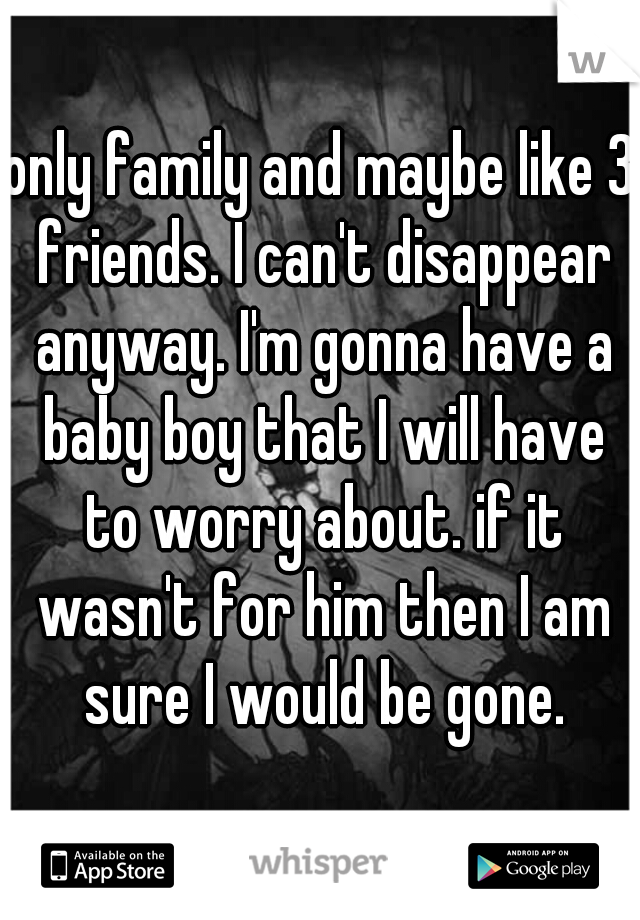 only family and maybe like 3 friends. I can't disappear anyway. I'm gonna have a baby boy that I will have to worry about. if it wasn't for him then I am sure I would be gone.