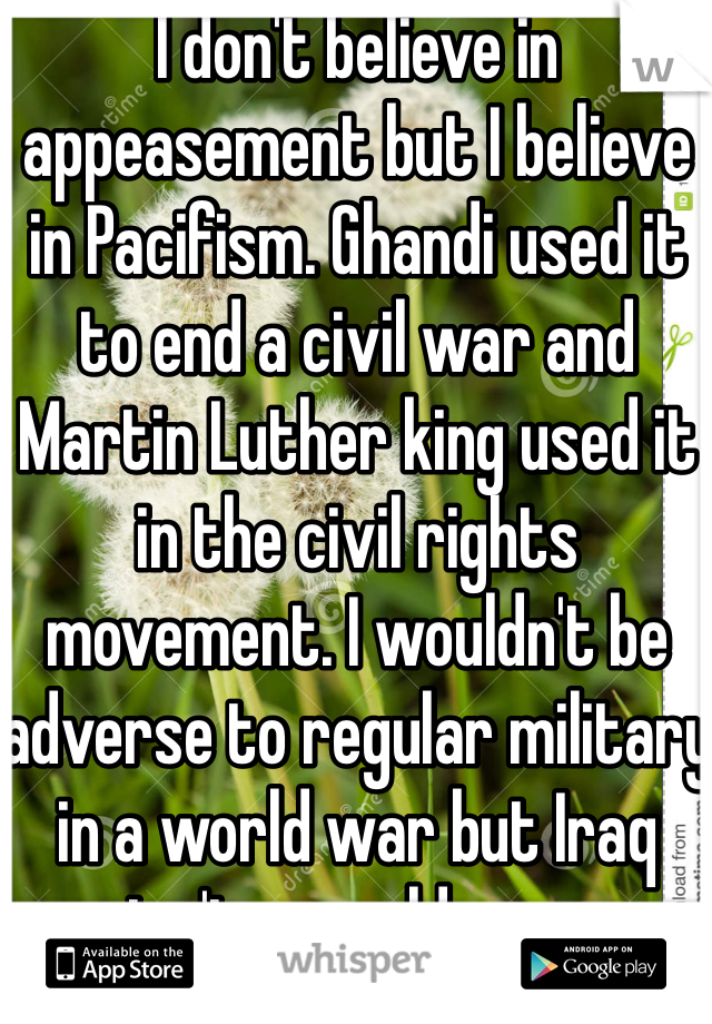 I don't believe in appeasement but I believe in Pacifism. Ghandi used it to end a civil war and Martin Luther king used it in the civil rights movement. I wouldn't be adverse to regular military in a world war but Iraq isn't a world war.