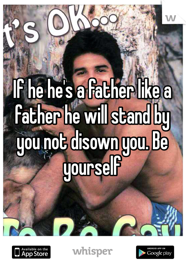 If he he's a father like a father he will stand by you not disown you. Be yourself 