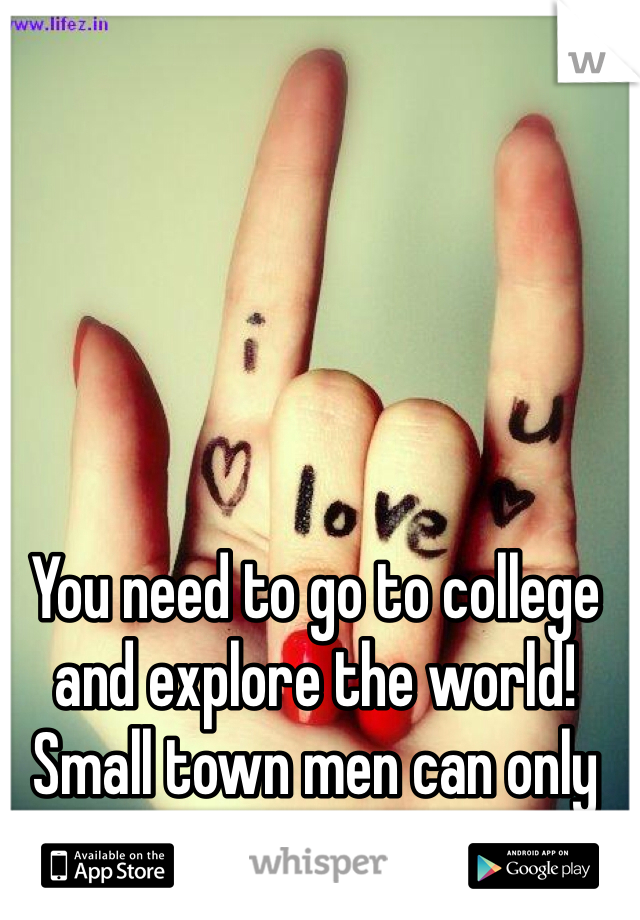 You need to go to college and explore the world! Small town men can only be so "new"