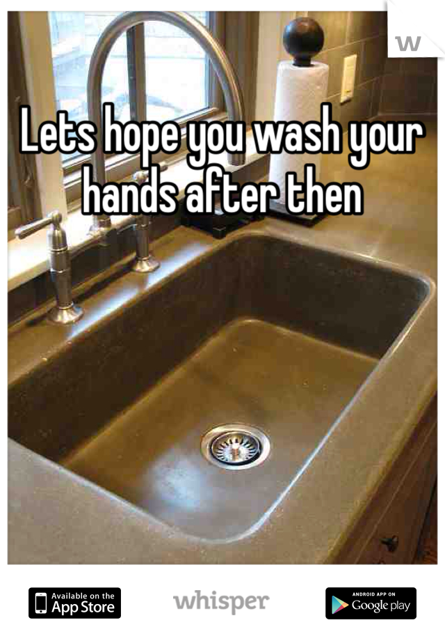 Lets hope you wash your hands after then