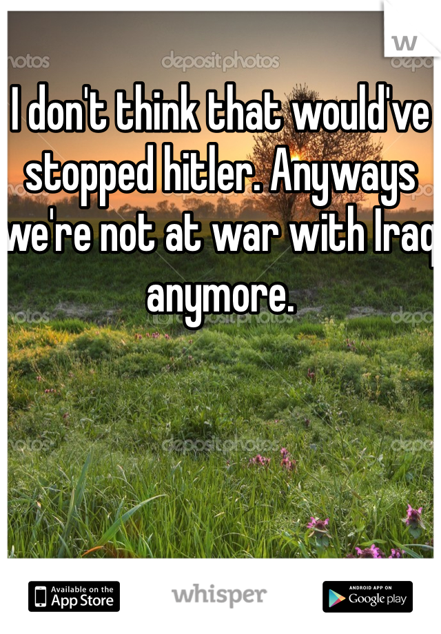 I don't think that would've stopped hitler. Anyways we're not at war with Iraq anymore.