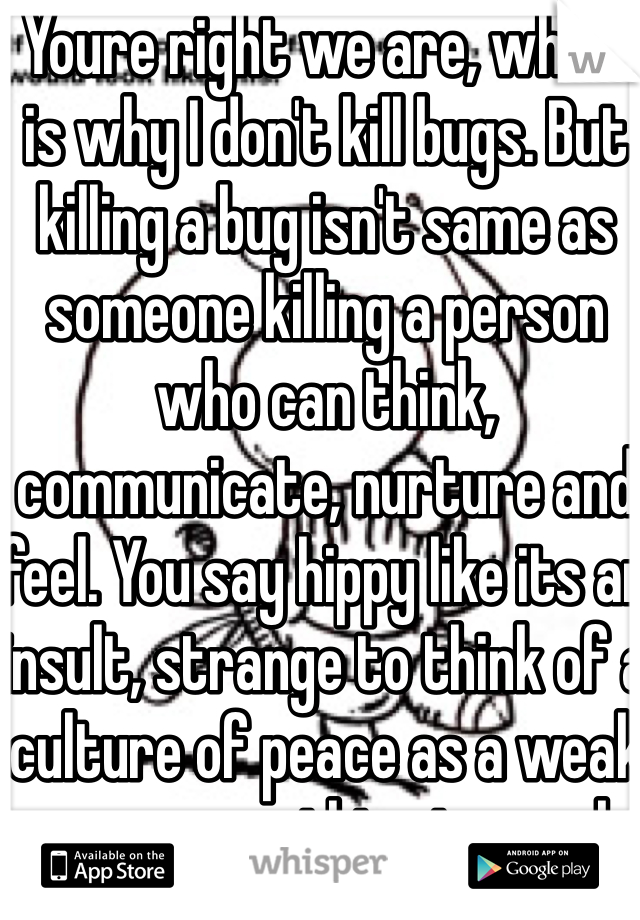 Youre right we are, which is why I don't kill bugs. But killing a bug isn't same as someone killing a person who can think, communicate, nurture and feel. You say hippy like its an insult, strange to think of a culture of peace as a weak one or something to mock. 