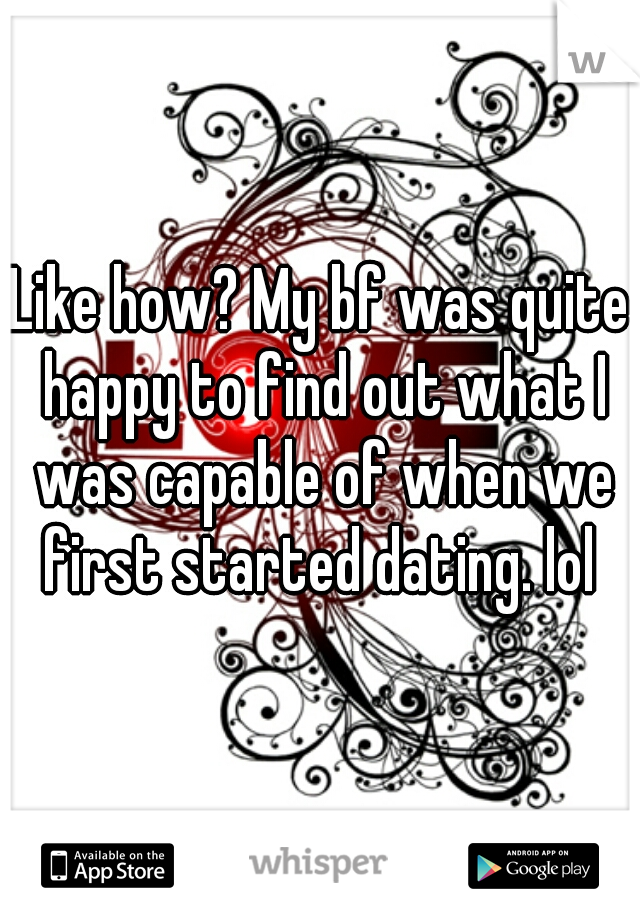Like how? My bf was quite happy to find out what I was capable of when we first started dating. lol 