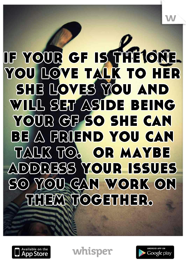 if your gf is the one you love talk to her she loves you and will set aside being your gf so she can be a friend you can talk to.  or maybe address your issues so you can work on them together. 