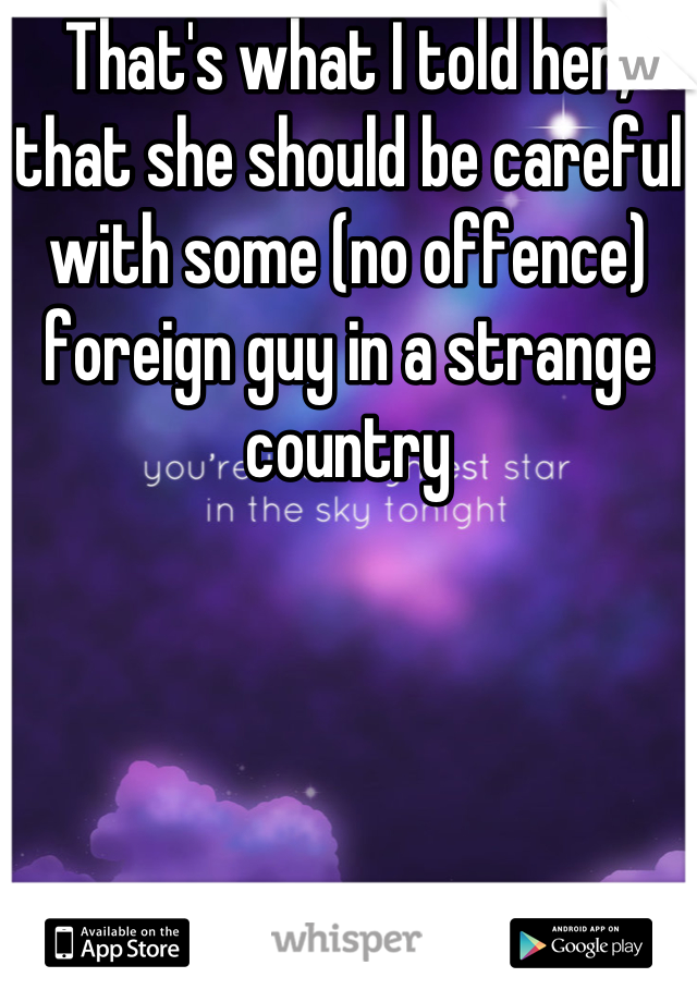 That's what I told her, that she should be careful with some (no offence) foreign guy in a strange country