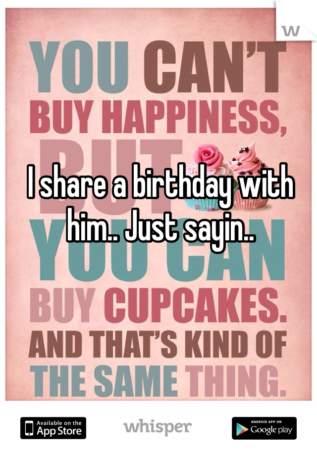 I share a birthday with him.. Just sayin.. 