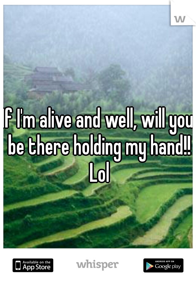 If I'm alive and well, will you be there holding my hand!! Lol