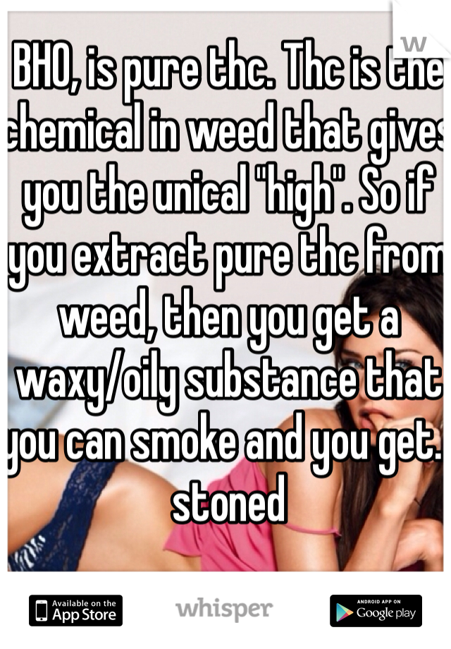 BHO, is pure thc. Thc is the chemical in weed that gives you the unical "high". So if you extract pure thc from weed, then you get a waxy/oily substance that you can smoke and you get.. stoned