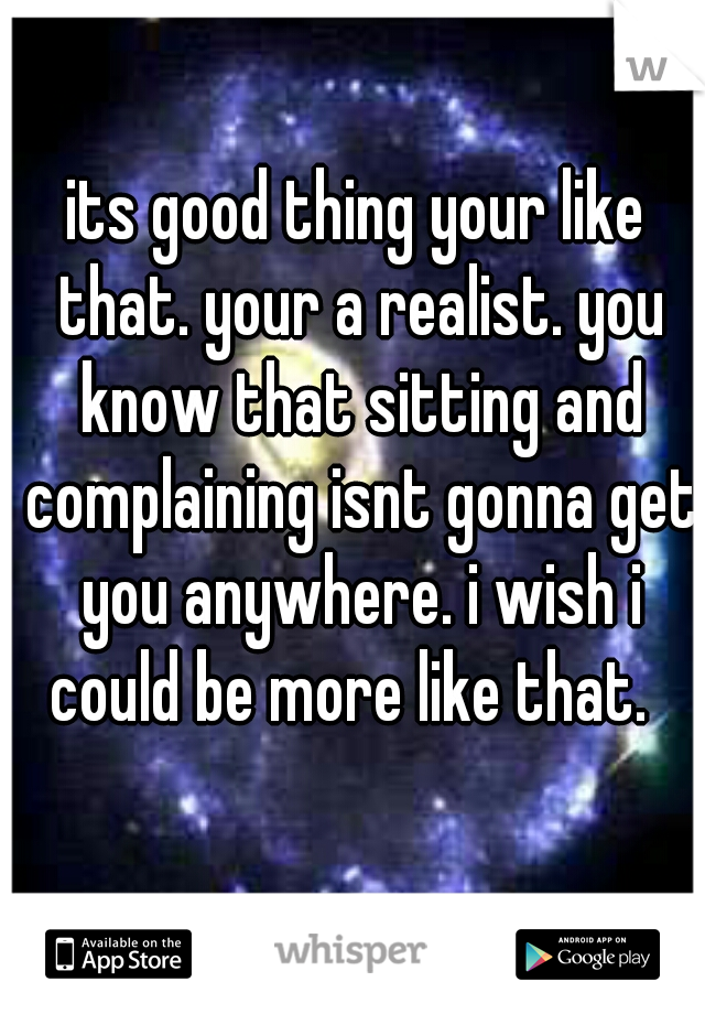 its good thing your like that. your a realist. you know that sitting and complaining isnt gonna get you anywhere. i wish i could be more like that.  
