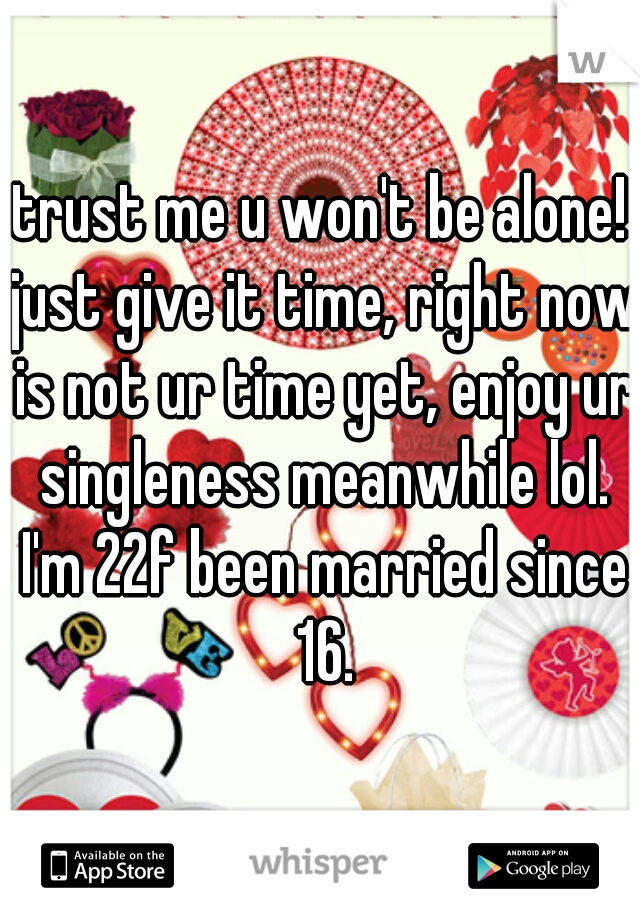 trust me u won't be alone! just give it time, right now is not ur time yet, enjoy ur singleness meanwhile lol. I'm 22f been married since 16.
