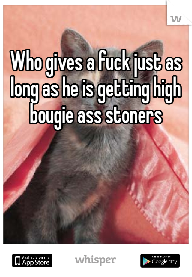 Who gives a fuck just as long as he is getting high bougie ass stoners