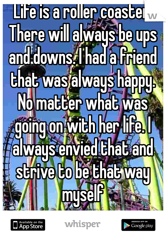 Life is a roller coaster. There will always be ups and downs. I had a friend that was always happy. No matter what was going on with her life. I always envied that and strive to be that way myself 