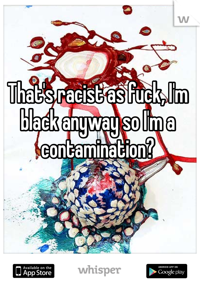 That's racist as fuck, I'm black anyway so I'm a contamination?