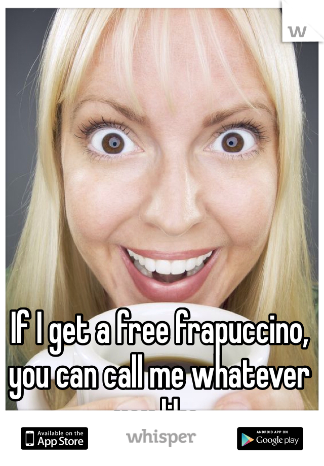 If I get a free frapuccino, you can call me whatever you like.