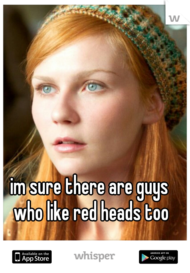 im sure there are guys who like red heads too