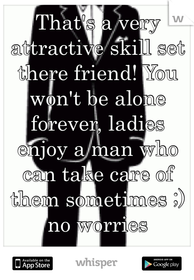 That's a very attractive skill set there friend! You won't be alone forever, ladies enjoy a man who can take care of them sometimes ;) no worries