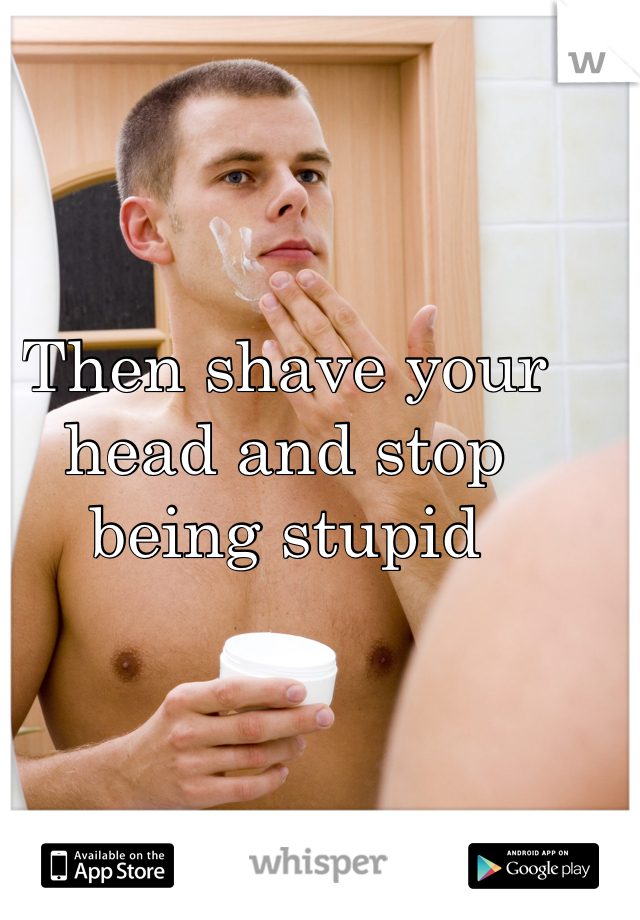 Then shave your head and stop being stupid 