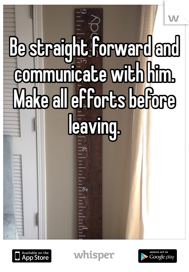 Be straight forward and communicate with him. Make all efforts before leaving. 