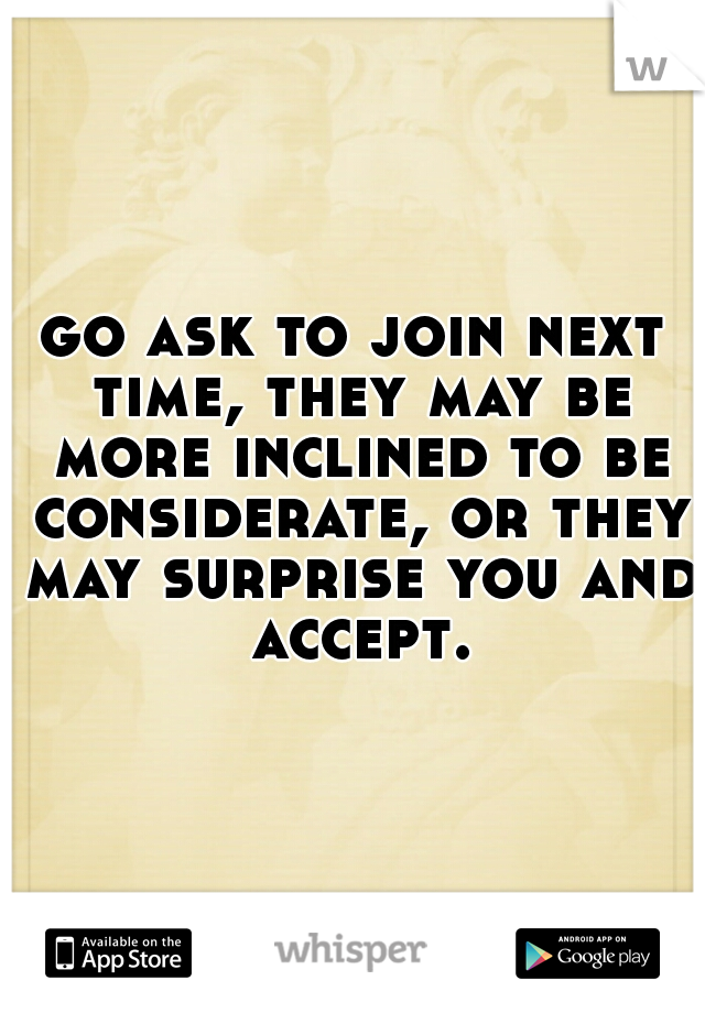 go ask to join next time, they may be more inclined to be considerate, or they may surprise you and accept.