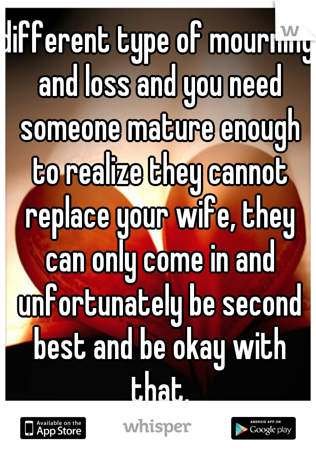 different type of mourning and loss and you need someone mature enough to realize they cannot replace your wife, they can only come in and unfortunately be second best and be okay with that.